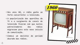 • Nos anos 60, o rádio ganha um
forte concorrente: a televisão.
• A popularização dos aparelhos de
TV e o surgimento de canais de
televisão fizeram com que muitos
patrocinadores das rádios
migrassem para este novo veículo
de comunicação.
• Começa um declínio do período
dourado das rádios.
 