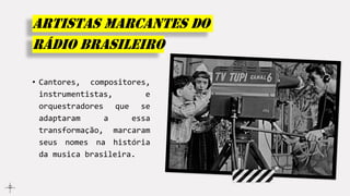 Artistas marcantes do
rádio Brasileiro
• Cantores, compositores,
instrumentistas, e
orquestradores que se
adaptaram a essa
transformação, marcaram
seus nomes na história
da musica brasileira.
 