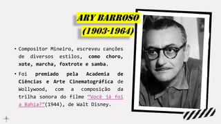 • Compositor Mineiro, escreveu canções
de diversos estilos, como choro,
xote, marcha, foxtrote e samba.
• Foi premiado pela Academia de
Ciências e Arte Cinematográfica de
Wollywood, com a composição da
trilha sonora do filme “Você já foi
a Bahia?”(1944), de Walt Disney.
Ary barroso
(1903-1964)
 