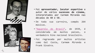 • Foi apresentador, locutor esportivo e
autor de vários sucessos do cinema,
interpretados por Carmem Miranda nas
décadas de 40 e 50.
• Em toda sua carreira, compôs 264
músicas.
• “Aquarela do Brasil”, de 1939, é
considerada em muitos países, o
verdadeiro hino nacional brasileiro.
• Foi regravada por muitos artistas
como Gal Costa, Carmem Miranda e
Frank Sinatra.
 