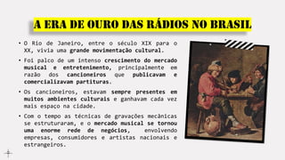 A era de ouro das rádios no Brasil
• O Rio de Janeiro, entre o século XIX para o
XX, vivia uma grande movimentação cultural.
• Foi palco de um intenso crescimento do mercado
musical e entretenimento, principalmente em
razão dos cancioneiros que publicavam e
comercializavam partituras.
• Os cancioneiros, estavam sempre presentes em
muitos ambientes culturais e ganhavam cada vez
mais espaço na cidade.
• Com o tempo as técnicas de gravações mecânicas
se estruturaram, e o mercado musical se tornou
uma enorme rede de negócios, envolvendo
empresas, consumidores e artistas nacionais e
estrangeiros.
 