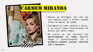 Carmem Miranda
• Nasceu em Portugal, mas vem com
sua família para o Brasil quando
tinha 10 messes de idade.
• Consagrou-se como cantora e atriz,
e se torna ícone internacional do
Brasil por muito tempo.
• No inicio da sua carreira faz
participações na rádio Mayrink
Veiga e posteriormente foi a
primeira cantora assinar contrato
com a emissora.
 