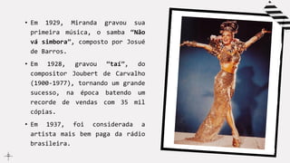 • Em 1929, Miranda gravou sua
primeira música, o samba “Não
vá simbora”, composto por Josué
de Barros.
• Em 1928, gravou “taí”, do
compositor Joubert de Carvalho
(1900-1977), tornando um grande
sucesso, na época batendo um
recorde de vendas com 35 mil
cópias.
• Em 1937, foi considerada a
artista mais bem paga da rádio
brasileira.
 