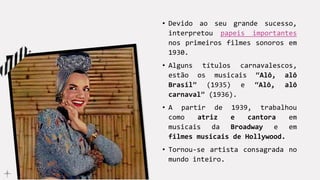 • Devido ao seu grande sucesso,
interpretou papeis importantes
nos primeiros filmes sonoros em
1930.
• Alguns títulos carnavalescos,
estão os musicais “Alô, alô
Brasil” (1935) e “Alô, alô
carnaval” (1936).
• A partir de 1939, trabalhou
como atriz e cantora em
musicais da Broadway e em
filmes musicais de Hollywood.
• Tornou-se artista consagrada no
mundo inteiro.
 