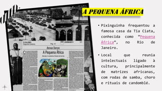 A pequena áfrica
• Pixinguinha frequentou a
famosa casa da Tia Ciata,
conhecida como “Pequena
África”, no Rio de
Janeiro.
• Local que reunia
intelectuais ligado à
cultura, principalmente
de matrizes africanas,
com rodas de samba, choro
e rituais de candomblé.
 