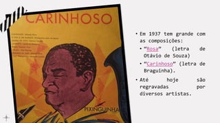 • Em 1937 tem grande com
as composições:
• “Rosa” (letra de
Otávio de Souza)
• “Carinhoso” (letra de
Braguinha).
• Até hoje são
regravadas por
diversos artistas.
 