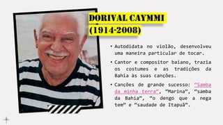 Dorival Caymmi
(1914-2008)
• Autodidata no violão, desenvolveu
uma maneira particular de tocar.
• Cantor e compositor baiano, trazia
os costumes e as tradições da
Bahia às suas canções.
• Canções de grande sucesso: “Samba
da minha terra”, “Marina”, “samba
da Bahia”, “o dengo que a nega
tem” e “saudade de Itapuã”.
 