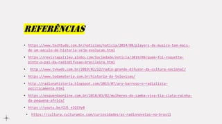 referências
• https://www.techtudo.com.br/noticias/noticia/2014/08/players-de-musica-tem-mais-
de-um-seculo-de-historia-veja-evolucao.html
• https://revistagalileu.globo.com/Sociedade/noticia/2019/09/quem-foi-roquette-
pinto-o-pai-da-radiodifusao-brasileira.html
• http://www.tvkweb.com.br/2019/02/12/radio-grande-difusor-da-cultura-nacional/
• https://www.todamateria.com.br/historia-da-televisao/
• http://radionahistoria.blogspot.com/2015/07/ary-barroso-o-radialista-
politicamente.html
• https://esquerdaonline.com.br/2018/03/02/mulheres-do-samba-viva-tia-ciata-rainha-
da-pequena-africa/
• https://youtu.be/CU5_elQi9y0
• https://cultura.culturamix.com/curiosidades/as-radionovelas-no-brasil
 