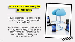 Forma de reprodução
de musicas
Houve mudanças na maneira de
escutar as musicas comparado
a atualidade?
Você escuta musica através da
Rádio, monta Playlists em sua
plataforma de Streaming ou
segue listas criadas por
outras pessoas?
 