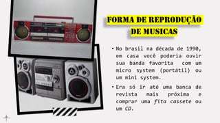 • No brasil na década de 1990,
em casa você poderia ouvir
sua banda favorita com um
micro system (portátil) ou
um mini system.
• Era só ir até uma banca de
revista mais próxima e
comprar uma fita cassete ou
um CD.
Forma de reprodução
de musicas
 