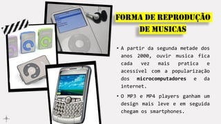 • A partir da segunda metade dos
anos 2000, ouvir musica fica
cada vez mais pratica e
acessível com a popularização
dos microcomputadores e da
internet.
• O MP3 e MP4 players ganham um
design mais leve e em seguida
chegam os smartphones.
Forma de reprodução
de musicas
 