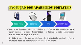 Evolução dos aparelhos portáteis
TOCA-FITAS DISCMAN MP4 SMARTPHONE
• Dentre as inúmeras possibilidades e opções de equipamentos para
ouvir musica, a mais democrática e talvez a mais importante
até os dias de hoje é o Rádio.
• A rádio é mais do que um sistema de transmissão musical, foi o
primeiro meio de comunicação de massa do mundo.
 
