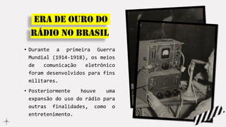 ERA DE OURO DO
Rádio no Brasil
• Durante a primeira Guerra
Mundial (1914-1918), os meios
de comunicação eletrônico
foram desenvolvidos para fins
militares.
• Posteriormente houve uma
expansão do uso do rádio para
outras finalidades, como o
entretenimento.
 