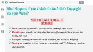 Video Channel Presentation
➢Track the video’s viewership statistics without taking further action.
➢Monetize your video by running advertisements (the copyright owner gets the
money, not you).
➢Mute your video (your video will still be available, but no sound will play).
➢Block your video (your video becomes unavailable, and YouTube may penalize
your channel).
What Happens If You Violate On An Artist's Copyright
Via Your Video?
YOUR VIDEO WILL BE EQUAL TO
GROUNDED!