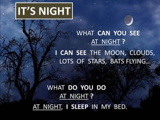 IT’S NIGHT
WHAT DO YOU DO
AT NIGHT ?
WHAT CAN YOU SEE
AT NIGHT ?
I CAN SEE THE MOON, CLOUDS,
LOTS OF STARS, BATS FLYING…
AT NIGHT, I SLEEP IN MY BED.
 