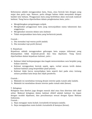 Kehematan adalah menggunakan kata, frasa, atau bentuk lain dengan yang
wajar dan perlu saja. Namun, perlu diingat bahwa tidak menyalahi dengan
kaidah tata bahasa. Penggunaan kata yang berlebihan akan merusak maksud
kalimat. Yang harus diperhatikan dalam penghematan kata, yaitu :
 Menghilangkan pengulangan subjek.
 Menghindari penggunaan kata yang menunjukkan nama taksonomi dan
anggotanya.
 Menghindari sinonim dalam satu kalimat
 Tidak menjamakkan kata-kata yang berbentuk jamak.
Contoh :
a. Dia memakai topi warna putih (salah)
b. Dia memakai topi putih (benar)
6. Kepaduan
Kepaduan adalah menggunakan gabungan kata supaya informasi yang
disampaikan tidak terpecah-pecah dan bisa dipahami. Yang harus
diperhatikan dalam kepaduan kalimat, yaitu :
 Kalimat tidak berkepanjangan dan kagak mencerminkan cara berpikir yang
bukan simetris.
 Kalimat menggunkan bentuk aspek, agen, verbal secara tertib dalam
kalimat-kalimat yang berpredikat pasif pesona.
 Kalimat tidak harus menyelipkan kata seperti dari pada atau tentang
antara predikat kata kerja dan objek penderita.
Contoh :
a. Makalah ini membahas tentang desain interior pada rumah adat (salah).
b. Makalah ini membahas desain interior pada rumah adat (benar).
7. Kelogisan
Kelogisan bisa disebut juga dengan masuk akal atau bisa diterima oleh akal
sehat. Maksud kelogisan dalam kalimat efektif adalah kalimat itu dapat
dengan mudah dipahami, dan penulisannya sesuai dengan Ejaan Bahasa
Indonesia.
Contoh :
a. Saya mengajar mata kuliah Jurnalistik di kampus (salah).
b. Saya mengajarkan mata kuliah Jurnalistik di kampus (benar).
 