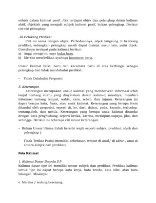 subjek dalam kalimat pasif. Jika terdapat objek dan pelengkap dalam kalimat
aktif, objeklah yang menjadi subjek kalimat pasif, bukan pelengkap. Berikut
ciri-ciri pelengkap:
–Di Belakang Predikat
Ciri ini sama dengan objek. Perbedaannya, objek langsung di belakang
predikat, sedangkan pelengkap masih dapat disisipi unsur lain, yaitu objek.
Contohnya terdapat pada kalimat berikut.
a) Anggi mengirimi saya buku baru.
b) Mereka membelikan ayahnya kacamata baru.
Unsur kalimat buku baru dan kacamata baru di atas berfungsi sebagai
pelengkap dan tidak mendahului predikat.
– Tidak Didahului Preposisi
5. Keterangan
Keterangan merupakan unsur kalimat yang memberikan informasi lebih
lanjut tentang suatu yang dinyatakan dalam kalimat; misalnya, memberi
informasi tentang tempat, waktu, cara, sebab, dan tujuan. Keterangan ini
dapat berupa kata, frasa, atau anak kalimat. Keterangan yang berupa frasa
ditandai oleh preposisi, seperti di, ke, dari, dalam, pada, kepada, terhadap,
tentang,oleh, dan untuk. Keterangan yang berupa anak kalimat ditandai
dengan kata penghubung, seperti ketika, karena, meskipun,supaya, jika, dan
sehingga. Berikut ini beberapa ciri unsur keterangan:
– Bukan Unsur Utama (tidak bersifat wajib seperti subjek, predikat, objek dan
pelengkap ).
– Tidak Terikat Posisi (memiliki kebebasan tempat di awal/ di akhir , atau di
antara subjek dan predikat).
Pola Kalimat
1. Kalimat Dasar Berpola S P
Kalimat dasar tipe ini memiliki unsur subjek dan predikat. Predikat kalimat
untuk tipe ini dapat berupa kata kerja, kata benda, kata sifat, atau kata
bilangan. Misalnya:
o Mereka / sedang berenang.
 
