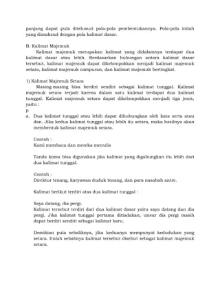 panjang dapat pula ditelusuri pola-pola pembentukannya. Pola-pola inilah
yang dimaksud dengan pola kalimat dasar.
B. Kalimat Majemuk
Kalimat majemuk merupakan kalimat yang didalamnya terdapat dua
kalimat dasar atau lebih. Berdasarkan hubungan antara kalimat dasar
tersebut, kalimat majemuk dapat dikelompokkan menjadi kalimat majemuk
setara, kalimat majemuk campuran, dan kalimat majemuk bertingkat.
1) Kalimat Majemuk Setara
Masing-masing bisa berdiri sendiri sebagai kalimat tunggal. Kalimat
majemuk setara terjadi karena dalam satu kalimat terdapat dua kalimat
tunggal. Kalimat majemuk setara dapat dikelompokkan menjadi tiga jenis,
yaitu :
p
a. Dua kalimat tunggal atau lebih dapat dihubungkan oleh kata serta atau
dan. Jika kedua kalimat tunggal atau lebih itu setara, maka hasilnya akan
membentuk kalimat majemuk setara.
Contoh :
Kami membaca dan mereka menulis
Tanda koma bisa digunakan jika kalimat yang digabungkan itu lebih dari
dua kalimat tunggal.
Contoh :
Direktur tenang, karyawan duduk tenang, dan para nasabah antre.
Kalimat berikut terdiri atas dua kalimat tunggal :
Saya datang, dia pergi.
Kalimat tersebut terdiri dari dua kalimat dasar yaitu saya datang dan dia
pergi. Jika kalimat tunggal pertama ditiadakan, unsur dia pergi masih
dapat berdiri sendiri sebagai kalimat baru.
Demikian pula sebaliknya, jika keduanya mempunyai kedudukan yang
setara. Itulah sebabnya kalimat tersebut disebut sebagai kalimat majemuk
setara.
 
