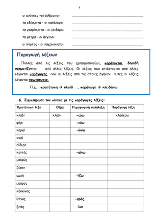 4
οι ανάγκες –οι άνθρωποι ………………………………………………………………….…………….
τα εδέσματα – οι κατάλογοι ……………………………………………………………………………….
τα γκαρίσματα - οι γάιδαροι ………………………………………………………..…………….……….
τα φτερά - οι άγγελοι ……………………………………………………………………….……….
οι πόρτες - οι λαχανόκηποι …………………………………………………………….………………….
Πολλές από τις λέξεις που χρησιμοποιούμε, παράγονται, δηλαδή
σχηματίζονται από άλλες λέξεις. Οι λέξεις που φτιάχνονται από άλλες
λέγονται παράγωγες, ενώ οι λέξεις από τις οποίες βγήκαν αυτές οι λέξεις
λέγονται πρωτότυπες.
Π.χ. πρωτότυπη  κλειδί , παράγωγη  κλειδώνω
6. Συμπλήρωσε τον πίνακα με τις παράγωγες λέξεις:
Πρωτότυπη λέξη Θέμα Παραγωγική κατάληξη Παράγωγη λέξη
κλαδί κλαδ- -εύω κλαδεύω
ψάρι -εύω
καρφί -ώνω
σιμά
σίδερο
κοντός -αίνω
μακρύς
ζέστη
αρχή -ίζω
μαύρος
κόκκινος
ύπνος -αράς
ξινός -ίλα
 
