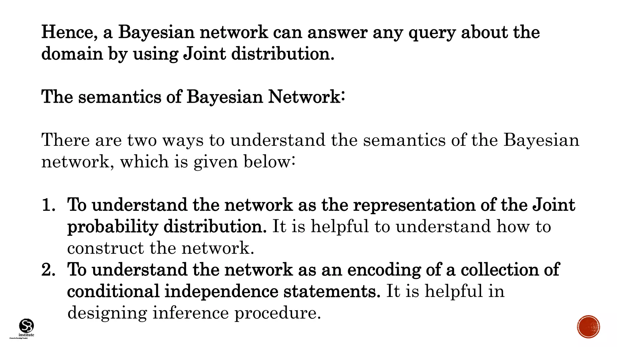 (CentreforKnowledgeTransfer)
institute
Hence, a Bayesian network can answer any query about the
domain by using Joint distribution.
The semantics of Bayesian Network:
There are two ways to understand the semantics of the Bayesian
network, which is given below:
1. To understand the network as the representation of the Joint
probability distribution. It is helpful to understand how to
construct the network.
2. To understand the network as an encoding of a collection of
conditional independence statements. It is helpful in
designing inference procedure.
 