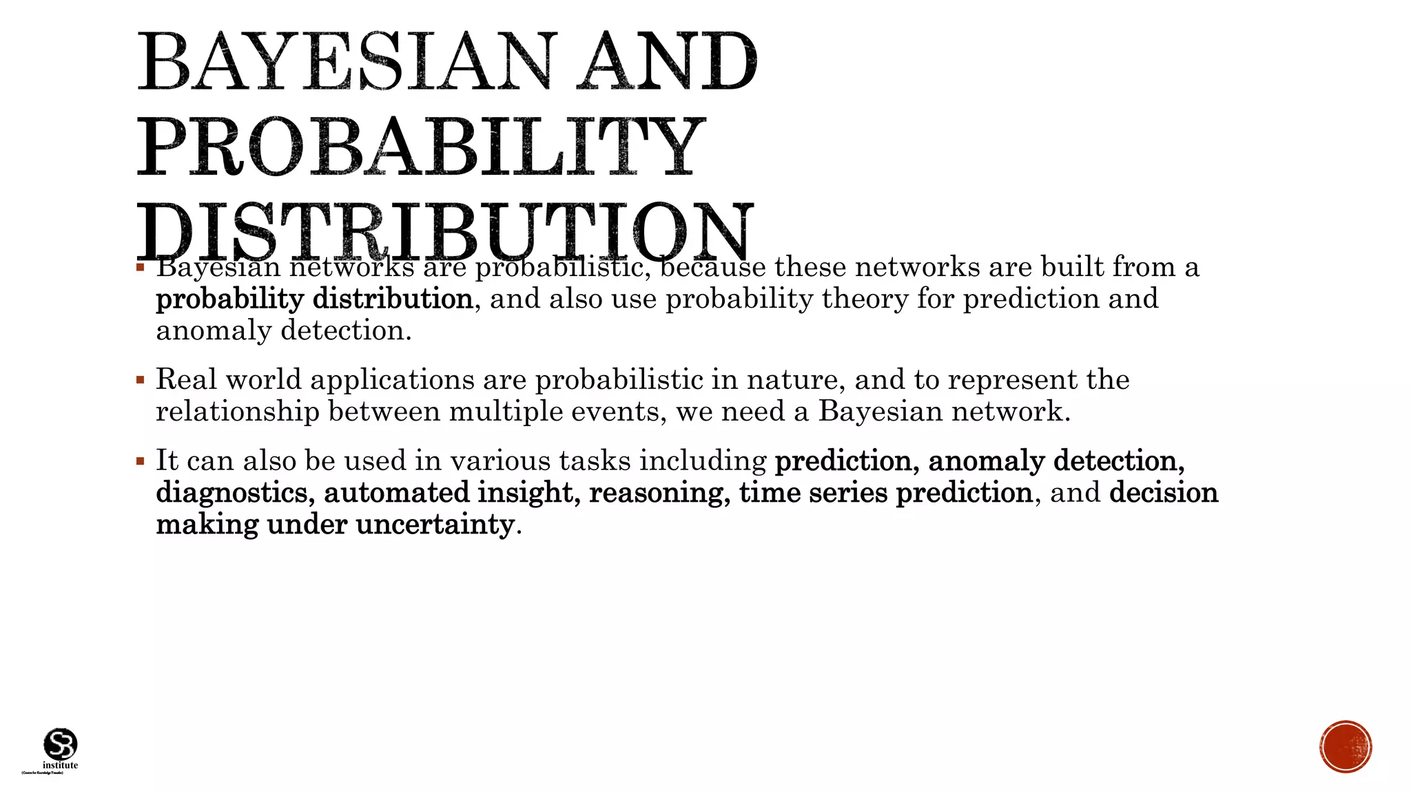 (CentreforKnowledgeTransfer)
institute
 Bayesian networks are probabilistic, because these networks are built from a
probability distribution, and also use probability theory for prediction and
anomaly detection.
 Real world applications are probabilistic in nature, and to represent the
relationship between multiple events, we need a Bayesian network.
 It can also be used in various tasks including prediction, anomaly detection,
diagnostics, automated insight, reasoning, time series prediction, and decision
making under uncertainty.
 