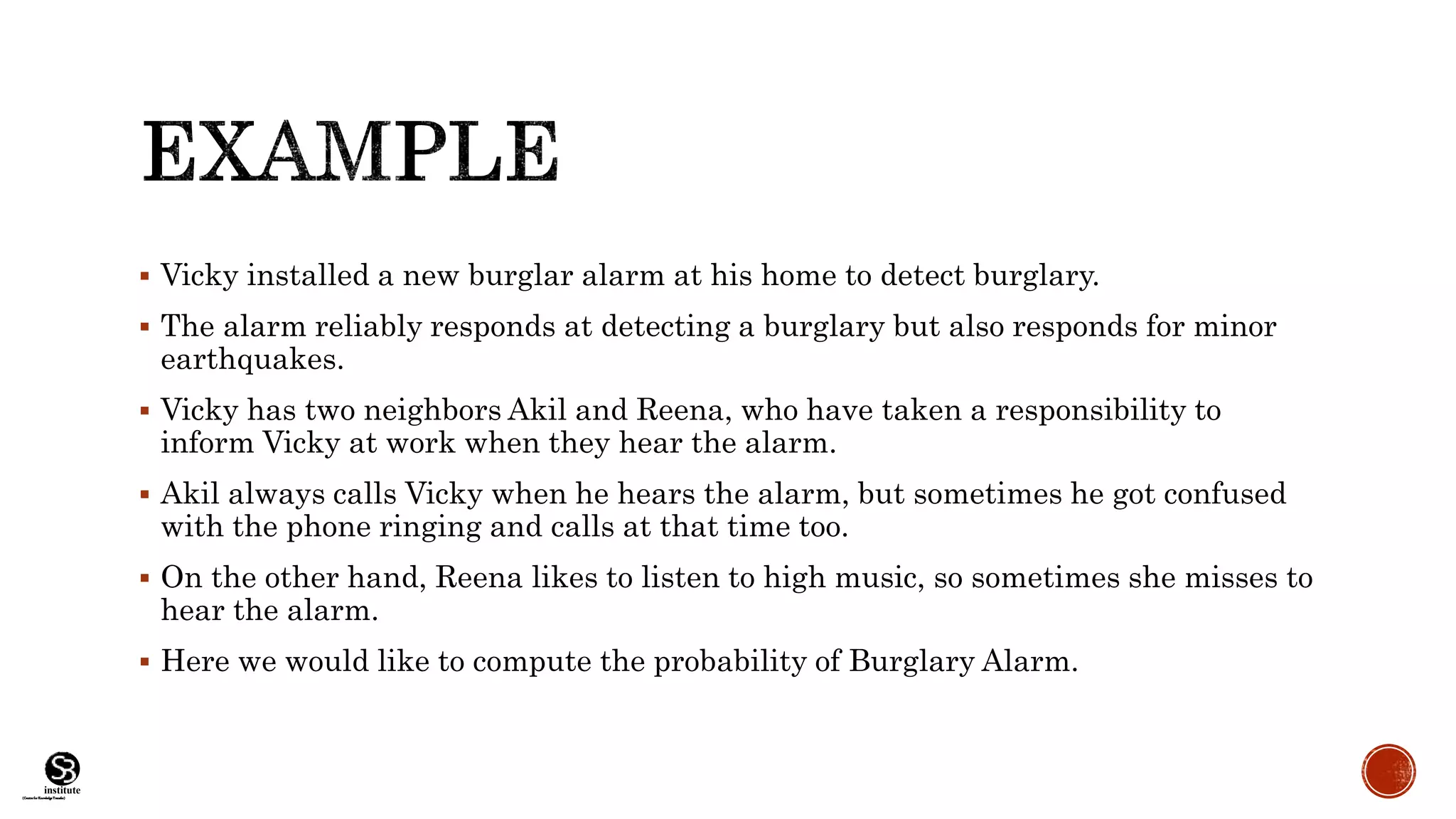 (CentreforKnowledgeTransfer)
institute
 Vicky installed a new burglar alarm at his home to detect burglary.
 The alarm reliably responds at detecting a burglary but also responds for minor
earthquakes.
 Vicky has two neighbors Akil and Reena, who have taken a responsibility to
inform Vicky at work when they hear the alarm.
 Akil always calls Vicky when he hears the alarm, but sometimes he got confused
with the phone ringing and calls at that time too.
 On the other hand, Reena likes to listen to high music, so sometimes she misses to
hear the alarm.
 Here we would like to compute the probability of Burglary Alarm.
 