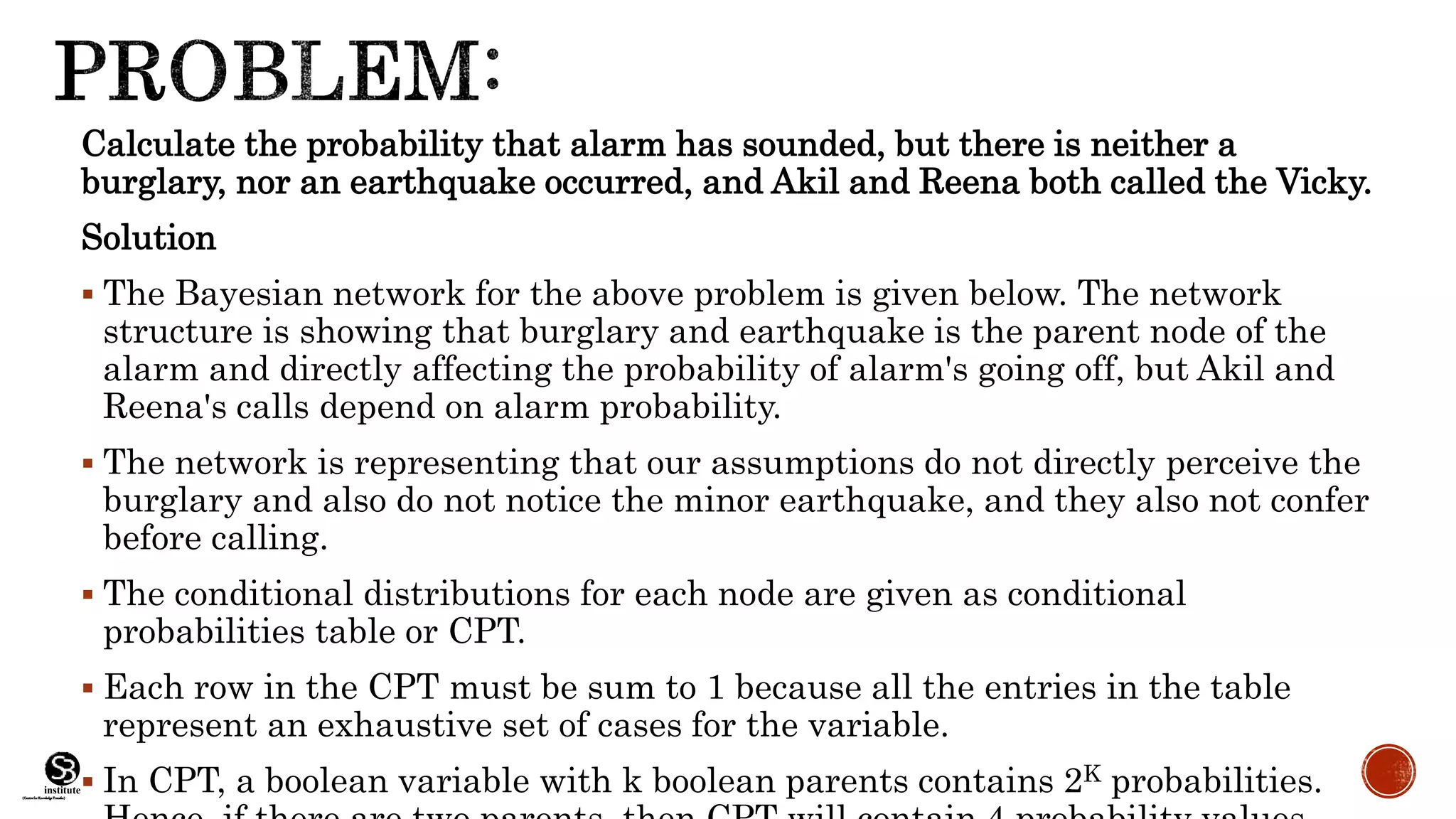 (CentreforKnowledgeTransfer)
institute
Calculate the probability that alarm has sounded, but there is neither a
burglary, nor an earthquake occurred, and Akil and Reena both called the Vicky.
Solution
 The Bayesian network for the above problem is given below. The network
structure is showing that burglary and earthquake is the parent node of the
alarm and directly affecting the probability of alarm's going off, but Akil and
Reena's calls depend on alarm probability.
 The network is representing that our assumptions do not directly perceive the
burglary and also do not notice the minor earthquake, and they also not confer
before calling.
 The conditional distributions for each node are given as conditional
probabilities table or CPT.
 Each row in the CPT must be sum to 1 because all the entries in the table
represent an exhaustive set of cases for the variable.
 In CPT, a boolean variable with k boolean parents contains 2K probabilities.
 