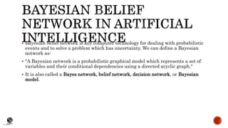 (CentreforKnowledgeTransfer)
institute
 Bayesian belief network is key computer technology for dealing with probabilistic
events and to solve a problem which has uncertainty. We can define a Bayesian
network as:
 "A Bayesian network is a probabilistic graphical model which represents a set of
variables and their conditional dependencies using a directed acyclic graph."
 It is also called a Bayes network, belief network, decision network, or Bayesian
model.
 