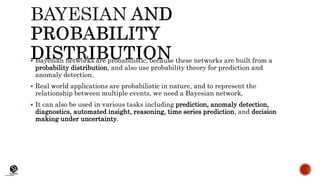 (CentreforKnowledgeTransfer)
institute
 Bayesian networks are probabilistic, because these networks are built from a
probability distribution, and also use probability theory for prediction and
anomaly detection.
 Real world applications are probabilistic in nature, and to represent the
relationship between multiple events, we need a Bayesian network.
 It can also be used in various tasks including prediction, anomaly detection,
diagnostics, automated insight, reasoning, time series prediction, and decision
making under uncertainty.
 