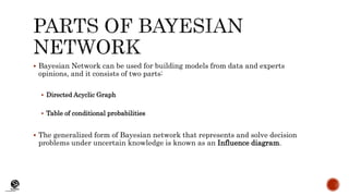 (CentreforKnowledgeTransfer)
institute
 Bayesian Network can be used for building models from data and experts
opinions, and it consists of two parts:
 Directed Acyclic Graph
 Table of conditional probabilities
 The generalized form of Bayesian network that represents and solve decision
problems under uncertain knowledge is known as an Influence diagram.
 