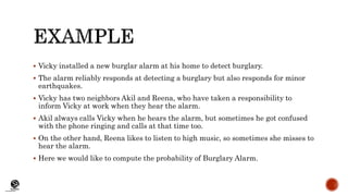 (CentreforKnowledgeTransfer)
institute
 Vicky installed a new burglar alarm at his home to detect burglary.
 The alarm reliably responds at detecting a burglary but also responds for minor
earthquakes.
 Vicky has two neighbors Akil and Reena, who have taken a responsibility to
inform Vicky at work when they hear the alarm.
 Akil always calls Vicky when he hears the alarm, but sometimes he got confused
with the phone ringing and calls at that time too.
 On the other hand, Reena likes to listen to high music, so sometimes she misses to
hear the alarm.
 Here we would like to compute the probability of Burglary Alarm.
 