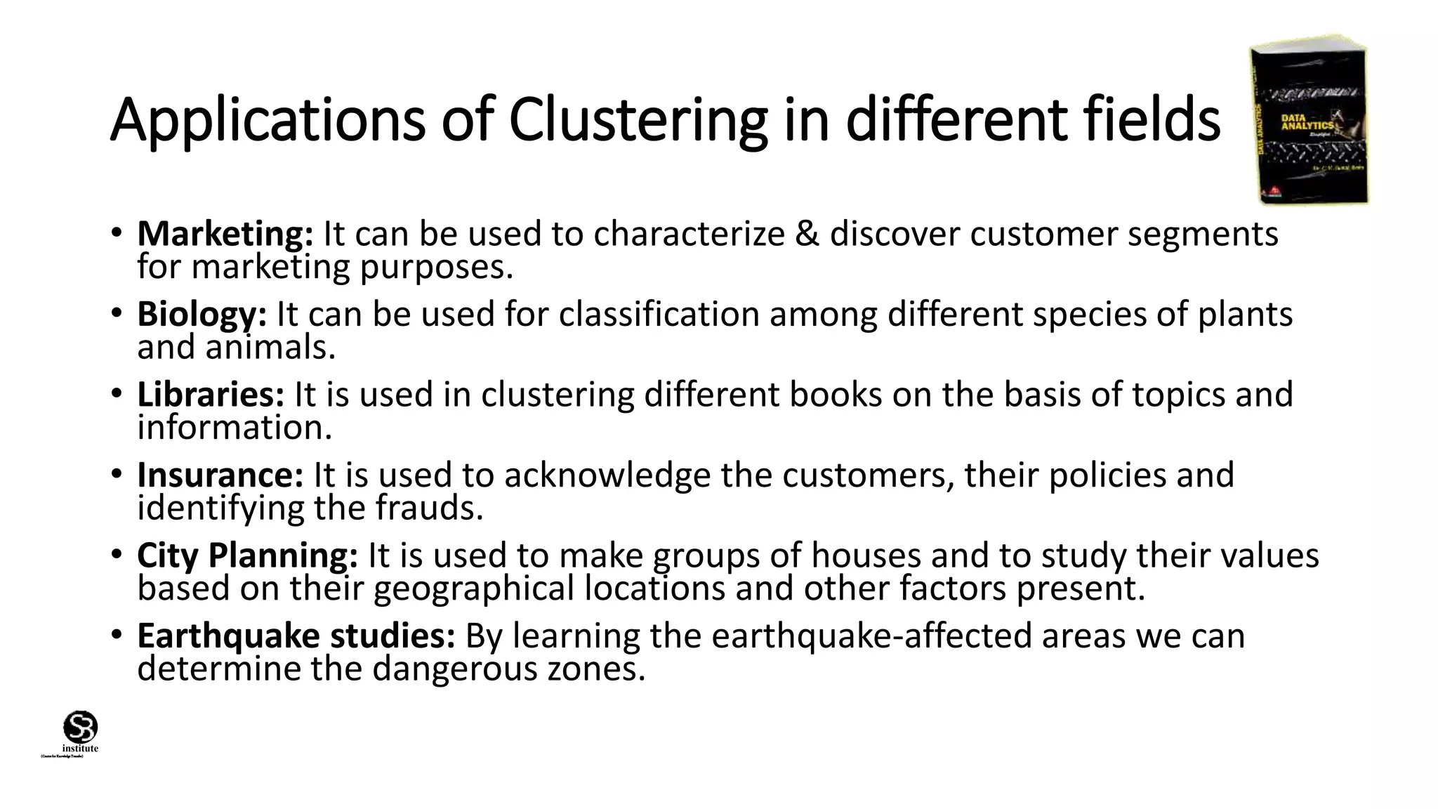 (CentreforKnowledgeTransfer)
institute
Applications of Clustering in different fields
• Marketing: It can be used to characterize & discover customer segments
for marketing purposes.
• Biology: It can be used for classification among different species of plants
and animals.
• Libraries: It is used in clustering different books on the basis of topics and
information.
• Insurance: It is used to acknowledge the customers, their policies and
identifying the frauds.
• City Planning: It is used to make groups of houses and to study their values
based on their geographical locations and other factors present.
• Earthquake studies: By learning the earthquake-affected areas we can
determine the dangerous zones.
 