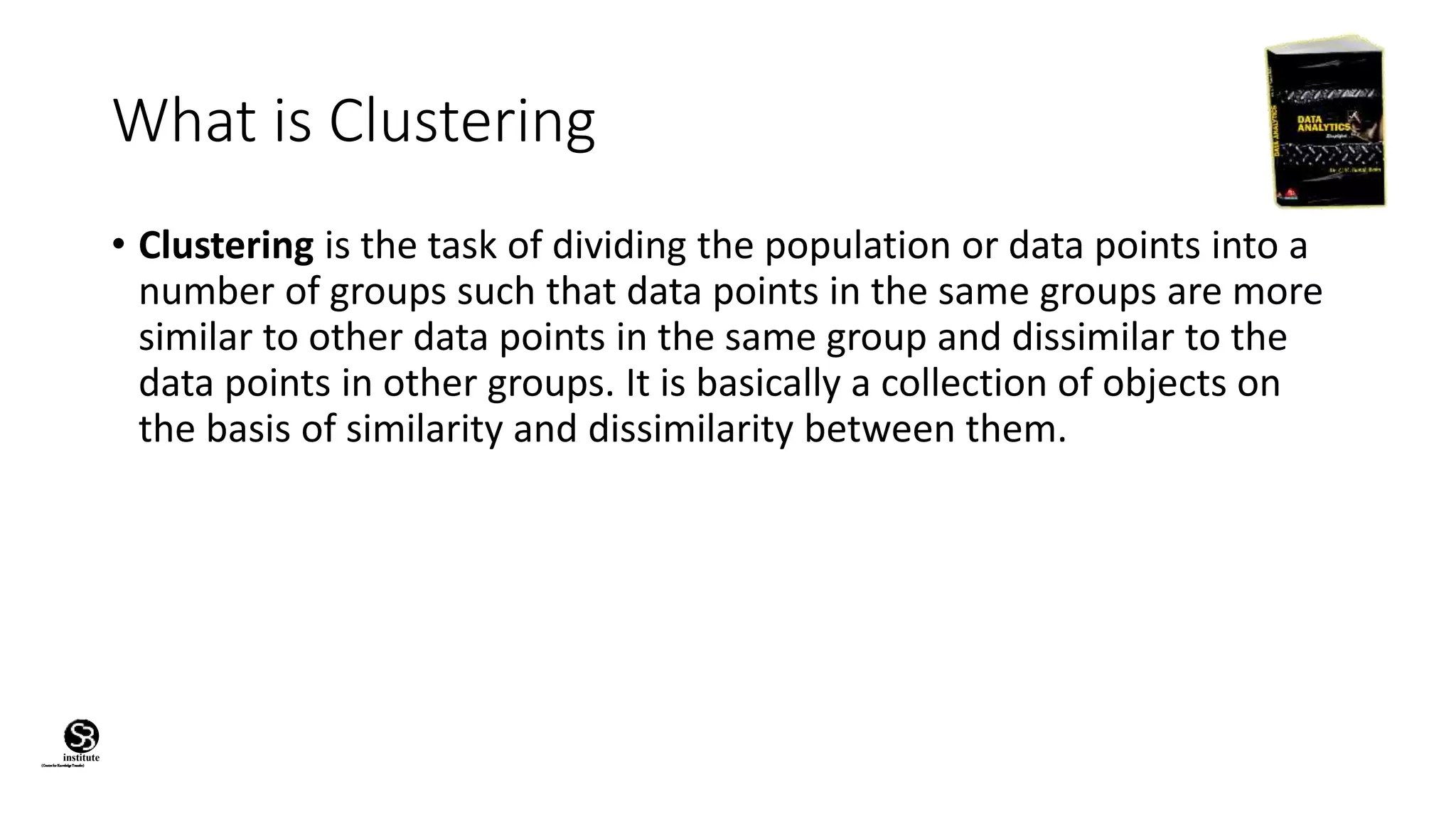 (CentreforKnowledgeTransfer)
institute
What is Clustering
• Clustering is the task of dividing the population or data points into a
number of groups such that data points in the same groups are more
similar to other data points in the same group and dissimilar to the
data points in other groups. It is basically a collection of objects on
the basis of similarity and dissimilarity between them.
 