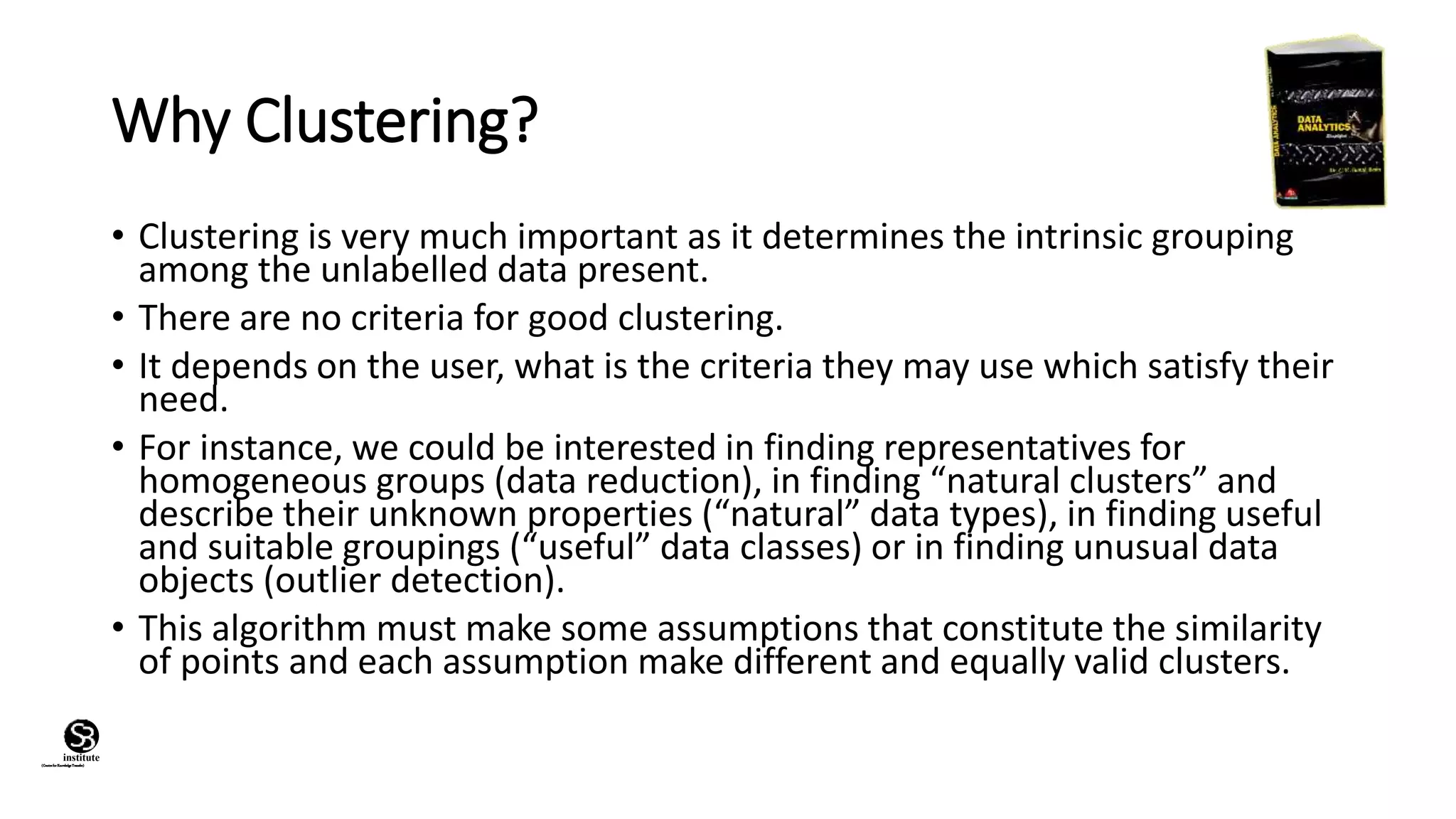(CentreforKnowledgeTransfer)
institute
Why Clustering?
• Clustering is very much important as it determines the intrinsic grouping
among the unlabelled data present.
• There are no criteria for good clustering.
• It depends on the user, what is the criteria they may use which satisfy their
need.
• For instance, we could be interested in finding representatives for
homogeneous groups (data reduction), in finding “natural clusters” and
describe their unknown properties (“natural” data types), in finding useful
and suitable groupings (“useful” data classes) or in finding unusual data
objects (outlier detection).
• This algorithm must make some assumptions that constitute the similarity
of points and each assumption make different and equally valid clusters.
 