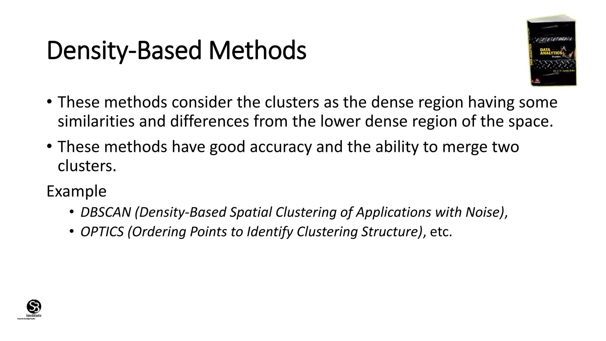 (CentreforKnowledgeTransfer)
institute
Density-Based Methods
• These methods consider the clusters as the dense region having some
similarities and differences from the lower dense region of the space.
• These methods have good accuracy and the ability to merge two
clusters.
Example
• DBSCAN (Density-Based Spatial Clustering of Applications with Noise),
• OPTICS (Ordering Points to Identify Clustering Structure), etc.
 