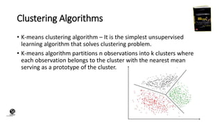 (CentreforKnowledgeTransfer)
institute
Clustering Algorithms
• K-means clustering algorithm – It is the simplest unsupervised
learning algorithm that solves clustering problem.
• K-means algorithm partitions n observations into k clusters where
each observation belongs to the cluster with the nearest mean
serving as a prototype of the cluster.
 