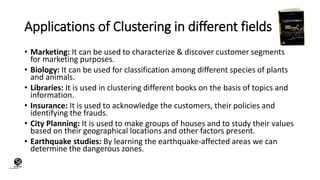 (CentreforKnowledgeTransfer)
institute
Applications of Clustering in different fields
• Marketing: It can be used to characterize & discover customer segments
for marketing purposes.
• Biology: It can be used for classification among different species of plants
and animals.
• Libraries: It is used in clustering different books on the basis of topics and
information.
• Insurance: It is used to acknowledge the customers, their policies and
identifying the frauds.
• City Planning: It is used to make groups of houses and to study their values
based on their geographical locations and other factors present.
• Earthquake studies: By learning the earthquake-affected areas we can
determine the dangerous zones.
 