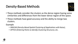 (CentreforKnowledgeTransfer)
institute
Density-Based Methods
• These methods consider the clusters as the dense region having some
similarities and differences from the lower dense region of the space.
• These methods have good accuracy and the ability to merge two
clusters.
Example
• DBSCAN (Density-Based Spatial Clustering of Applications with Noise),
• OPTICS (Ordering Points to Identify Clustering Structure), etc.
 