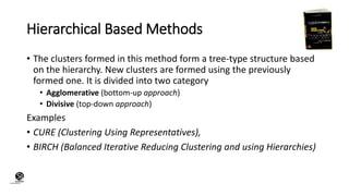 (CentreforKnowledgeTransfer)
institute
Hierarchical Based Methods
• The clusters formed in this method form a tree-type structure based
on the hierarchy. New clusters are formed using the previously
formed one. It is divided into two category
• Agglomerative (bottom-up approach)
• Divisive (top-down approach)
Examples
• CURE (Clustering Using Representatives),
• BIRCH (Balanced Iterative Reducing Clustering and using Hierarchies)
 