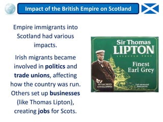 Empire immigrants into
Scotland had various
impacts.
Irish migrants became
involved in politics and
trade unions, affecting
how the country was run.
Others set up businesses
(like Thomas Lipton),
creating jobs for Scots.
Impact of the British Empire on Scotland
 