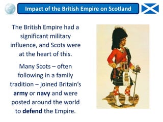 The British Empire had a
significant military
influence, and Scots were
at the heart of this.
Many Scots – often
following in a family
tradition – joined Britain’s
army or navy and were
posted around the world
to defend the Empire.
Impact of the British Empire on Scotland
 