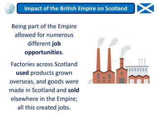 Being part of the Empire
allowed for numerous
different job
opportunities.
Factories across Scotland
used products grown
overseas, and goods were
made in Scotland and sold
elsewhere in the Empire;
all this created jobs.
Impact of the British Empire on Scotland
 