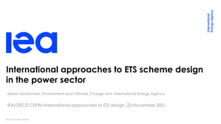 IEA 2020. All rights reserved.
International approaches to ETS scheme design
in the power sector
Kieran McNamara, Environment and Climate Change Unit, International Energy Agency
IEA/OECD CEFIM International approaches to ETS design, 23 November 2021
 