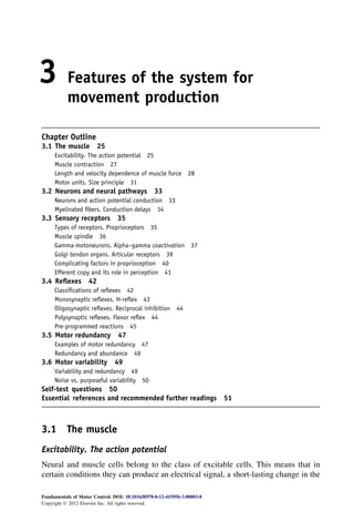 3 Features of the system for
movement production
Chapter Outline
3.1 The muscle 25
Excitability. The action potential 25
Muscle contraction 27
Length and velocity dependence of muscle force 28
Motor units. Size principle 31
3.2 Neurons and neural pathways 33
Neurons and action potential conduction 33
Myelinated ﬁbers. Conduction delays 34
3.3 Sensory receptors 35
Types of receptors. Proprioceptors 35
Muscle spindle 36
Gamma-motoneurons. Alpha–gamma coactivation 37
Golgi tendon organs. Articular receptors 39
Complicating factors in proprioception 40
Efferent copy and its role in perception 41
3.4 Reﬂexes 42
Classiﬁcations of reﬂexes 42
Monosynaptic reﬂexes. H-reﬂex 43
Oligosynaptic reﬂexes. Reciprocal inhibition 44
Polysynaptic reﬂexes. Flexor reﬂex 44
Pre-programmed reactions 45
3.5 Motor redundancy 47
Examples of motor redundancy 47
Redundancy and abundance 49
3.6 Motor variability 49
Variability and redundancy 49
Noise vs. purposeful variability 50
Self-test questions 50
Essential references and recommended further readings 51
3.1 The muscle
Excitability. The action potential
Neural and muscle cells belong to the class of excitable cells. This means that in
certain conditions they can produce an electrical signal, a short-lasting change in the
Fundamentals of Motor Control. DOI: 10.1016/B978-0-12-415956-3.00003-8
Copyright Ó 2012 Elsevier Inc. All rights reserved.
 