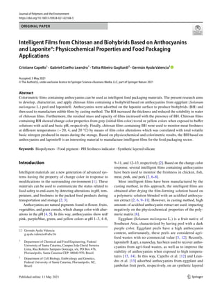 Vol.:(0123456789)
1 3
Journal of Polymers and the Environment
https://doi.org/10.1007/s10924-021-02168-5
ORIGINAL PAPER
Intelligent Films from Chitosan and Biohybrids Based on Anthocyanins
and Laponite®: Physicochemical Properties and Food Packaging
Applications
Cristiane Capello1
 · Gabriel Coelho Leandro1
 · Talita Ribeiro Gagliardi2
 · Germán Ayala Valencia1
 
Accepted: 5 May 2021
© The Author(s), under exclusive licence to Springer Science+Business Media, LLC, part of Springer Nature 2021
Abstract
Colorimetric films containing anthocyanins can be used as intelligent food packaging materials. The present research aims
to develop, characterize, and apply chitosan films containing a biohybrid based on anthocyanins from eggplant (Solanum
melongena L.) peel and laponite®. Anthocyanins were adsorbed on the laponite surface to produce biohybrids (BH) and
then used to manufacture edible films by casting method. The BH increased the thickness and reduced the solubility in water
of chitosan films. Furthermore, the residual mass and opacity of films increased with the presence of BH. Chitosan films
containing BH showed change color properties from grey (initial film color) to red or yellow colors when exposed to buffer
solutions with acid and basic pH, respectively. Finally, chitosan films containing BH were used to monitor meat freshness
at different temperatures (− 20, 4, and 20 °C) by means of film color alterations which was correlated with total volatile
basic nitrogen produced in meats during the storage. Based on physicochemical and colorimetric results, the BH based on
anthocyanins and laponite® is an interesting material to manufacture intelligent films for the food packaging sector.
Keywords  Biopolymers · Food pigment · PH freshness indicator · Synthetic layered silicate
Introduction
Intelligent materials are a new generation of advanced sys-
tems having the property of change color in response to
modifications in the surrounding environment [1]. These
materials can be used to communicate the status related to
food safety to end-users by detecting alterations in pH, tem-
perature, and freshness in the packed food products during
transportation and storage [2, 3].
Anthocyanins are natural pigments found in flower, fruits,
vegetables, and grain cereals, which change color with alter-
ations in the pH [4, 5]. In this way, anthocyanins show red/
pink, purple/blue, green, and yellow colors at pH 1–3, 4–8,
9–11, and 12–13, respectively [2]. Based on the change color
response, several intelligent films containing anthocyanins
have been used to monitor the freshness in chicken, fish,
meat, pork, and pork [2, 6–8].
Most intelligent films have been manufactured by the
casting method, in this approach, the intelligent films are
obtained after drying the film-forming solution based on
a polymeric solution blended with an acidified anthocya-
nin extract [2, 6, 9–11]. However, in casting method, high
amounts of acidified anthocyanin extract are used, impacting
negatively on the physicochemical properties of the poly-
meric matrix [6].
Eggplant (Solanum melongena L.) is a fruit native of
Southeast Asia, characterized by having peel with a dark
purple color. Eggplant peels have a high anthocyanin
content, unfortunately, these peels are considered agri-
food wastes with no commercial value [5, 12]. Recently,
laponite® (Lap), a nanoclay, has been used to recover antho-
cyanins from agri-food wastes, as well as to improve the
stability of anthocyanins when exposed to high tempera-
tures [13, 14]. In this way, Capello et al. [12] and Lean-
dro et al. [13] adsorbed anthocyanins from eggplant and
jambolan fruit peels, respectively, on an synthetic layered
*	 Germán Ayala Valencia
	g.ayala.valencia@ufsc.br
1
	 Department of Chemical and Food Engineering, Federal
University of Santa Catarina, Campus João David Ferreira
Lima, Rua Roberto Sampaio Gonzaga, s/n, PO Box 476,
Florianópolis, Santa Catarina CEP: 88040‑970, Brazil
2
	 Department of Cell Biology, Embryology and Genetics,
Federal University of Santa Catarina, Florianópolis, SC,
Brazil
 