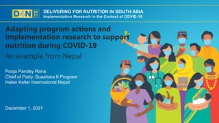DELIVERING FOR NUTRITION IN SOUTH ASIA
Implementation Research in the Context of COVID-19
December 1, 2021
Pooja Pandey Rana
Chief of Party, Suaahara II Program
Helen Keller International Nepal
An example from Nepal
Adapting program actions and
implementation research to support
nutrition during COVID-19
 