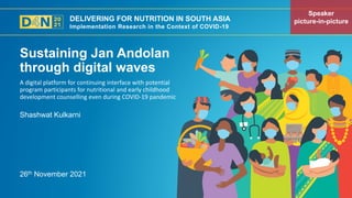 DELIVERING FOR NUTRITION IN SOUTH ASIA
Implementation Research in the Context of COVID-19
26th November 2021
Shashwat Kulkarni
A digital platform for continuing interface with potential
program participants for nutritional and early childhood
development counselling even during COVID-19 pandemic
Sustaining Jan Andolan
through digital waves
Speaker
picture-in-picture
 