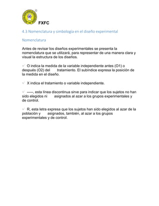 FXFC
4.3 Nomenclatura y simbología en el diseño experimental
Nomenclatura
Antes de revisar los diseños experimentales se presenta la
nomenclatura que se utilizará, para representar de una manera clara y
visual la estructura de los diseños.
O indica la medida de la variable independiente antes (O1) o
después (O2) del tratamiento. El subíndice expresa la posición de
la medida en el diseño.
X indica el tratamiento o variable independiente.
-----, esta línea discontinua sirve para indicar que los sujetos no han
sido elegidos ni asignados al azar a los grupos experimentales y
de control.
R, esta letra expresa que los sujetos han sido elegidos al azar de la
población y asignados, también, al azar a los grupos
experimentales y de control.
 