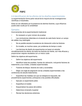 FXFC
4.4 Identificacion de los efectos de los diseños experimentales
La experimentación forma parte natural de la mayoría de las investigaciones:
científicas e industriales.
Estos se ven afectados por la presencia de distintos factores, cuya influencia
puede estar oculta por la variabilidad
Ejemplos.
Inconvenientes de la experimentación tradicional.
• Es necesario un gran número de pruebas
• Las conclusiones obtenidas en el estudio de cada factor tienen un campo
de validez muy restringido
• No es posible estudiar la existencia de interacción entre los factores
• Es inviable, en muchos casos, por problemas de tiempo o costo
• Las técnicas de diseño de experimentos se basan en estudiar
simultáneamente los efector de todos los factores de interés, son más eficaces y
proporcionan mejores resultados con un menor coste
Definir los objetivos del experimento.
• Definir los objetivos del experimento
• Identificar todas las posibles, fuentes de valoración, incluyendo factores de
tratamiento y sus niveles, unidades experimentales
• Factores de bloque, factores de ruido y covariables
• Elegir una regla de asignación de las unidades experimentales a las
condiciones de estudio-tratamientos
• Especificar las medidas con que se trabajara la respuesta, del
procedimiento experimental y anticiparse a las posibles dificultades
• Ejecutar un experimento piloto
• Especificar el modelo
• Esquematizar los pasos del análisis
• Determinar el tamaño muestral
• Revisar las decisiones anteriores
 