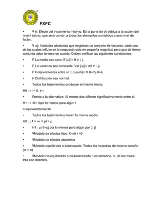 FXFC
• ¥ τi: Efecto del tratamiento i-ésimo. Es la parte de yij debida a la acción del
nivel i ésimo, que será común a todos los elementos sometidos a ese nivel del
factor.
• ¥ uij: Variables aleatorias que engloban un conjunto de factores, cada uno
de los cuales influye en la respuesta sólo en pequeña magnitud pero que de forma
conjunta debe tenerse en cuenta. Deben verificar las siguientes condiciones:
• F La media sea cero: E [uij]= 0 ∀ i, j.
• F La varianza sea constante: Var [uij]= σ2 ∀ i, j›
• F Independientes entre sí: E [uijurk]= 0i 6=rój 6=k.
• F Distribución sea normal.
• Todos los tratamientos producen el mismo efecto.
H0 : τ i = 0, ∀ i
• Frente a la alternativa: Al menos dos difieren significativamente entre sí:
H1 : τ i 6= 0por lo menos para algún i
o equivalentemente
• Todos los tratamientos tienen la misma media:
H0 : µ1 = ••• = µI = µ
• H1 : µi 6=µj por lo menos para algún par (i, j)
• ¥Modelo de efectos fijos: Xi niτ i =0
• ¥Modelo de efectos aleatorios
• ¥Modelo equilibrado o balanceado: Todas las muestras del mismo tamaño
(ni = n)
• ¥Modelo no-equilibrado o no-balanceado: Los tamaños, ni, de las mues-
tras son distintos.
 